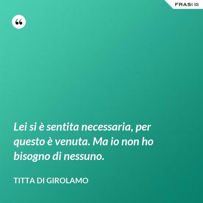 Lei si è sentita necessaria, per questo è venuta. Ma io non ho bisogno di nessuno. - Titta Di Girolamo