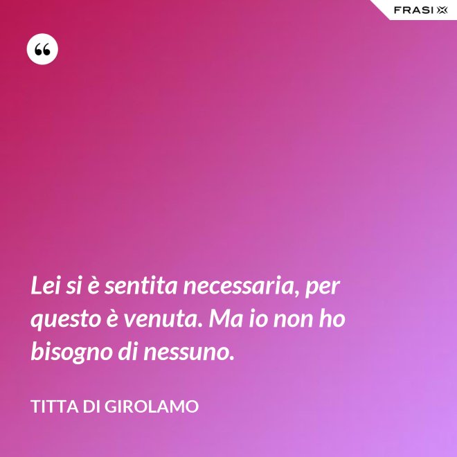 Lei si è sentita necessaria, per questo è venuta. Ma io non ho bisogno di nessuno. - Titta Di Girolamo