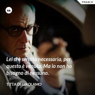 Lei si è sentita necessaria, per questo è venuta. Ma io non ho bisogno di nessuno. - Titta Di Girolamo