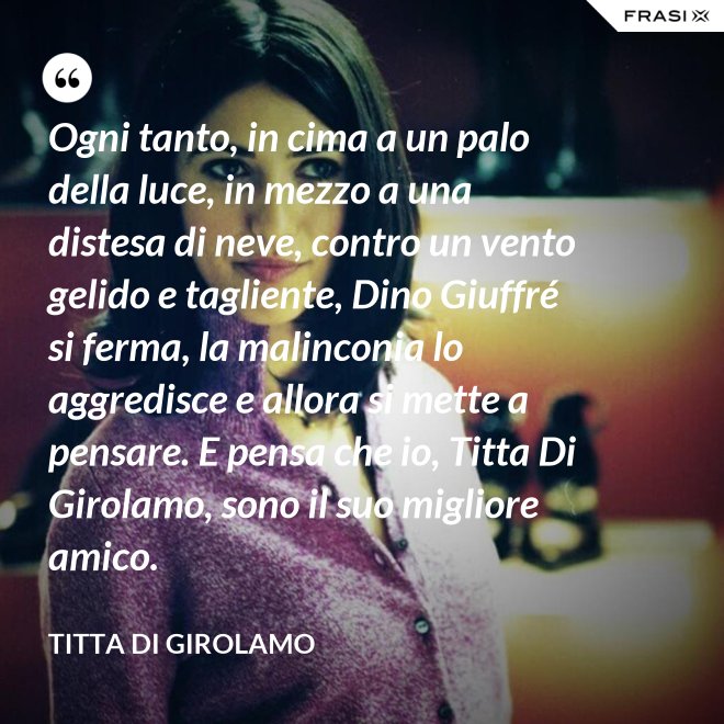 Ogni tanto, in cima a un palo della luce, in mezzo a una distesa di neve, contro un vento gelido e tagliente, Dino Giuffré si ferma, la malinconia lo aggredisce e allora si mette a pensare. E pensa che io, Titta Di Girolamo, sono il suo migliore amico. - Titta Di Girolamo
