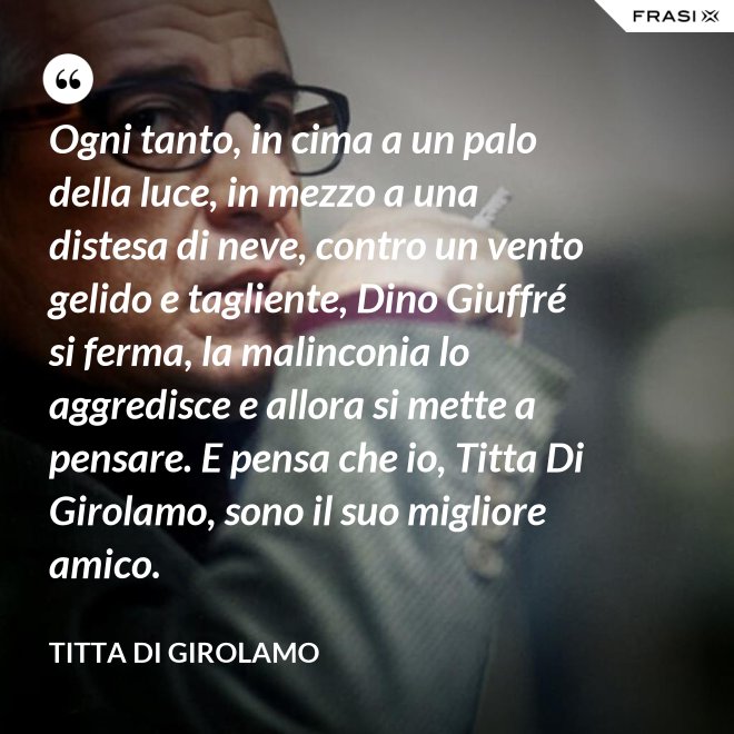 Ogni tanto, in cima a un palo della luce, in mezzo a una distesa di neve, contro un vento gelido e tagliente, Dino Giuffré si ferma, la malinconia lo aggredisce e allora si mette a pensare. E pensa che io, Titta Di Girolamo, sono il suo migliore amico. - Titta Di Girolamo