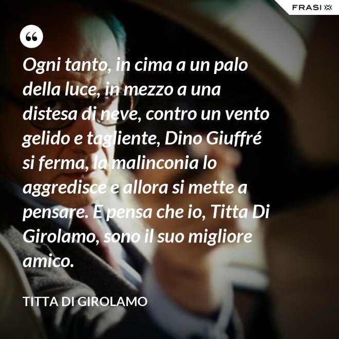 Ogni tanto, in cima a un palo della luce, in mezzo a una distesa di neve, contro un vento gelido e tagliente, Dino Giuffré si ferma, la malinconia lo aggredisce e allora si mette a pensare. E pensa che io, Titta Di Girolamo, sono il suo migliore amico. - Titta Di Girolamo