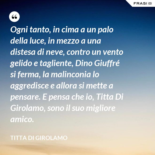 Ogni tanto, in cima a un palo della luce, in mezzo a una distesa di neve, contro un vento gelido e tagliente, Dino Giuffré si ferma, la malinconia lo aggredisce e allora si mette a pensare. E pensa che io, Titta Di Girolamo, sono il suo migliore amico. - Titta Di Girolamo