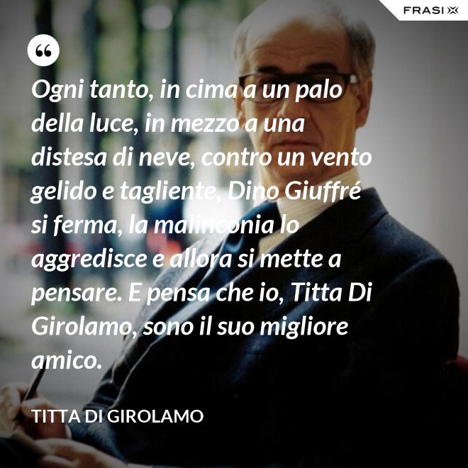 Ogni tanto, in cima a un palo della luce, in mezzo a una distesa di neve, contro un vento gelido e tagliente, Dino Giuffré si ferma, la malinconia lo aggredisce e allora si mette a pensare. E pensa che io, Titta Di Girolamo, sono il suo migliore amico. - Titta Di Girolamo