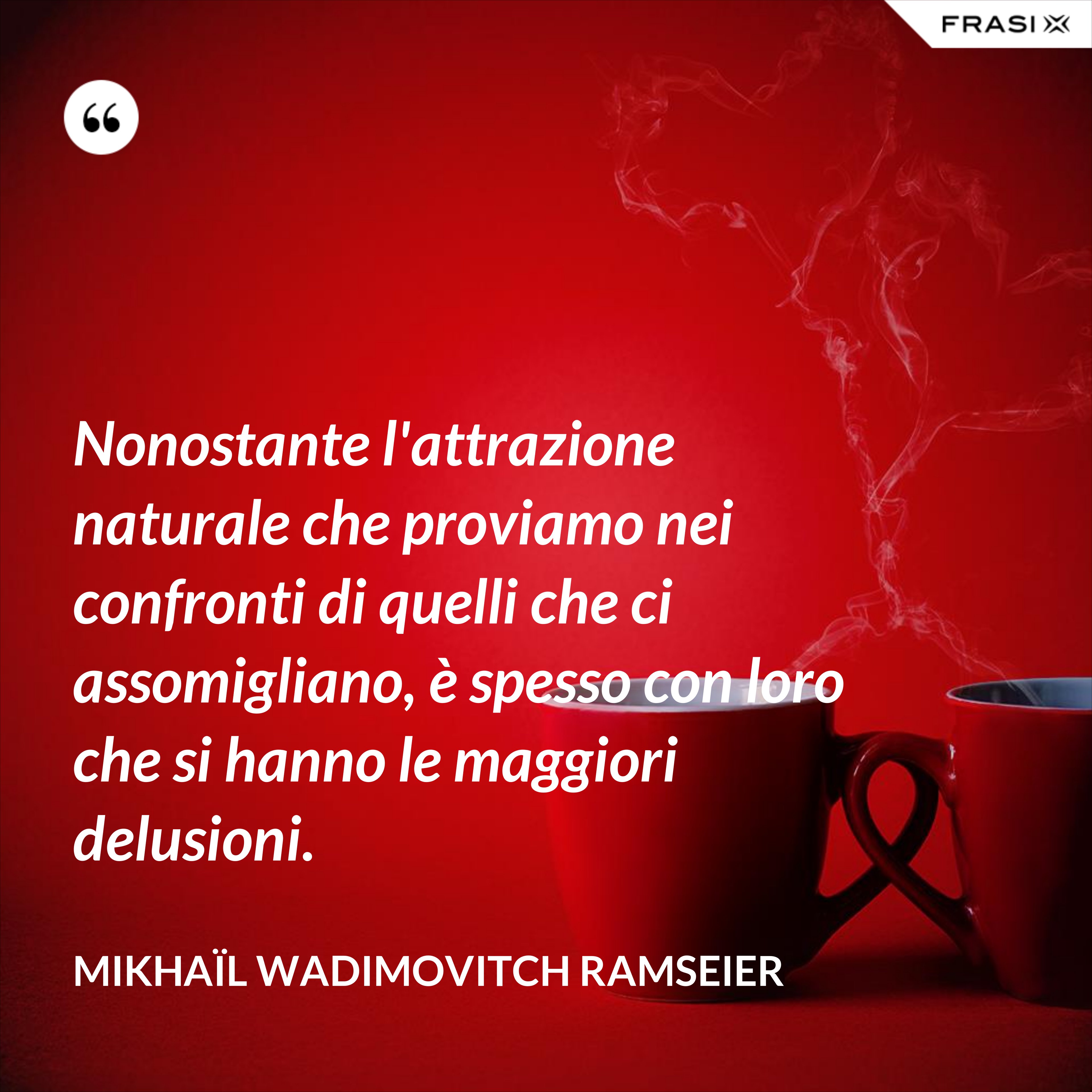 Nonostante l'attrazione naturale che proviamo nei confronti di quelli che ci assomigliano, è spesso con loro che si hanno le maggiori delusioni. - Mikhaïl Wadimovitch Ramseier