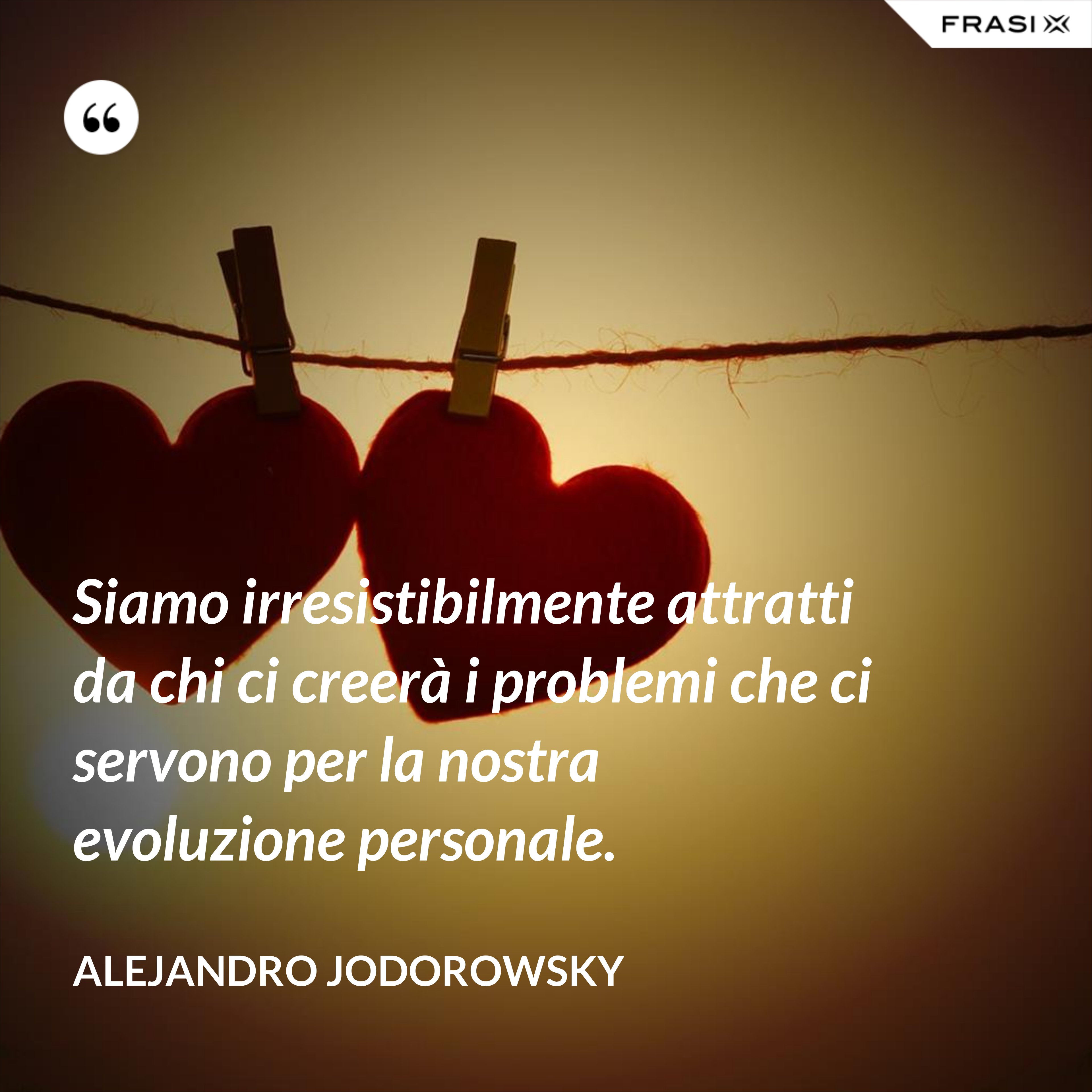 Siamo irresistibilmente attratti da chi ci creerà i problemi che ci servono per la nostra evoluzione personale. - Alejandro Jodorowsky