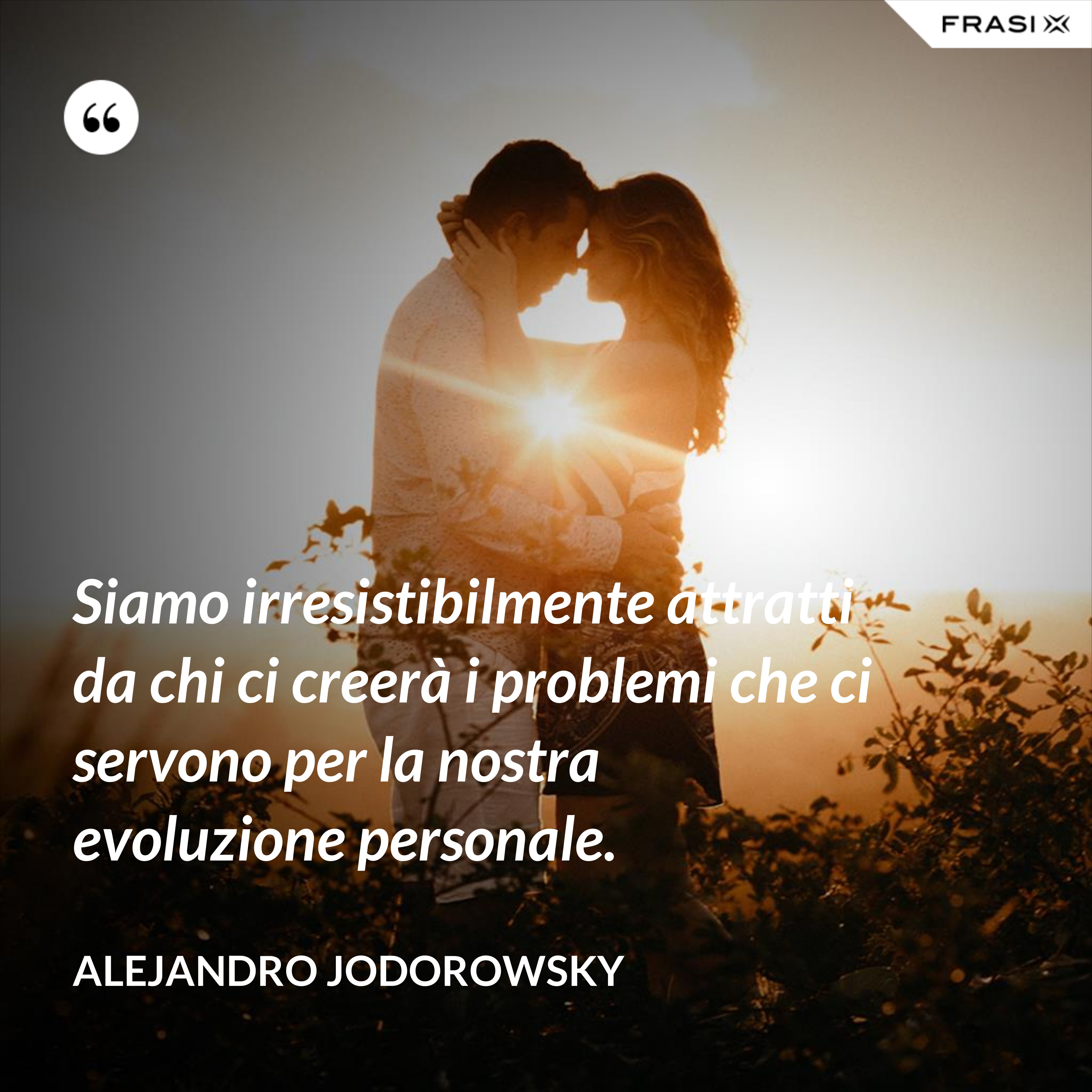 Siamo irresistibilmente attratti da chi ci creerà i problemi che ci servono per la nostra evoluzione personale. - Alejandro Jodorowsky