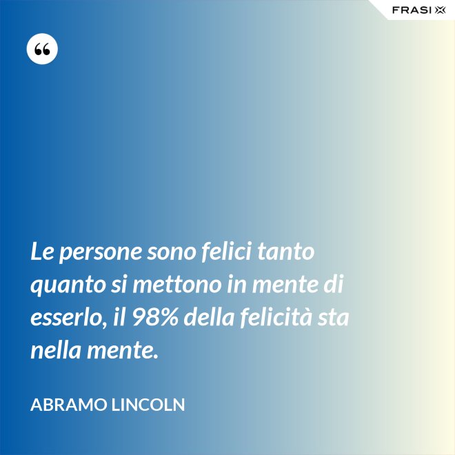 Le persone sono felici tanto quanto si mettono in mente di esserlo, il 98% della felicità sta nella mente. - Abramo Lincoln