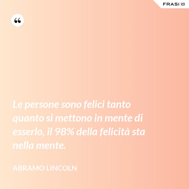 Le persone sono felici tanto quanto si mettono in mente di esserlo, il 98% della felicità sta nella mente. - Abramo Lincoln