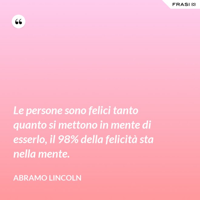 Le persone sono felici tanto quanto si mettono in mente di esserlo, il 98% della felicità sta nella mente. - Abramo Lincoln