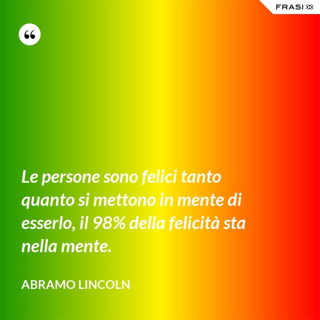 Le persone sono felici tanto quanto si mettono in mente di esserlo, il 98% della felicità sta nella mente. - Abramo Lincoln