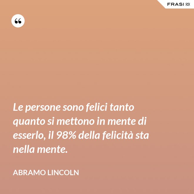 Le persone sono felici tanto quanto si mettono in mente di esserlo, il 98% della felicità sta nella mente. - Abramo Lincoln