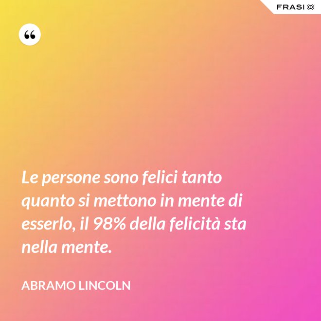 Le persone sono felici tanto quanto si mettono in mente di esserlo, il 98% della felicità sta nella mente. - Abramo Lincoln