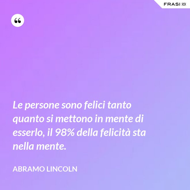 Le persone sono felici tanto quanto si mettono in mente di esserlo, il 98% della felicità sta nella mente. - Abramo Lincoln