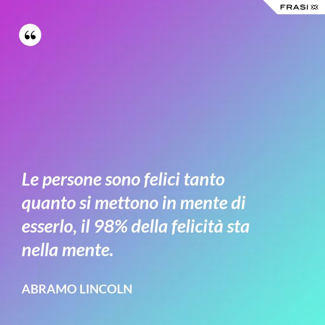 Le persone sono felici tanto quanto si mettono in mente di esserlo, il 98% della felicità sta nella mente. - Abramo Lincoln