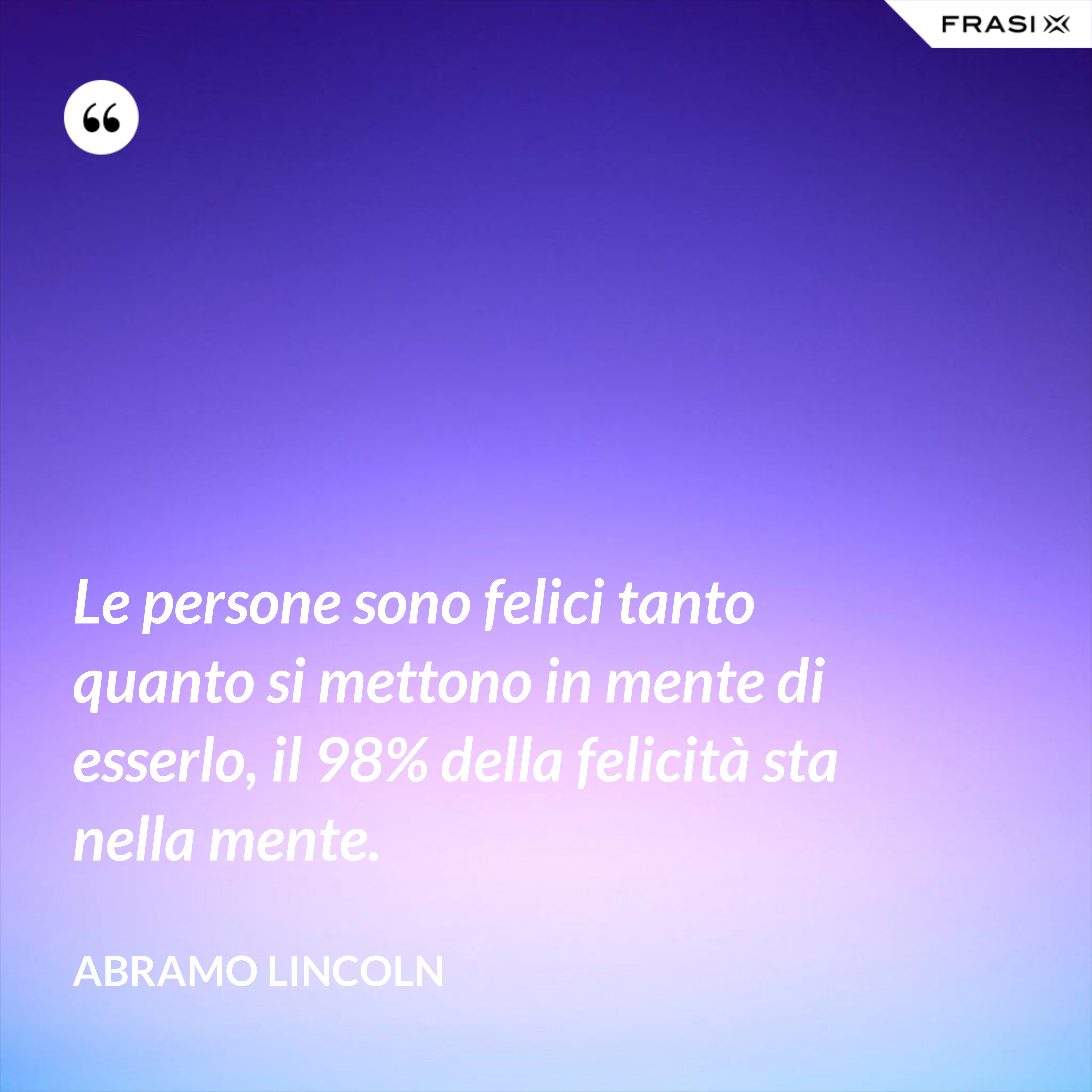 Le persone sono felici tanto quanto si mettono in mente di esserlo, il 98% della felicità sta nella mente. - Abramo Lincoln