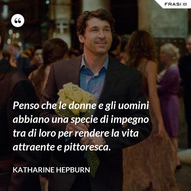 Penso che le donne e gli uomini abbiano una specie di impegno tra di loro per rendere la vita attraente e pittoresca. - Katharine Hepburn