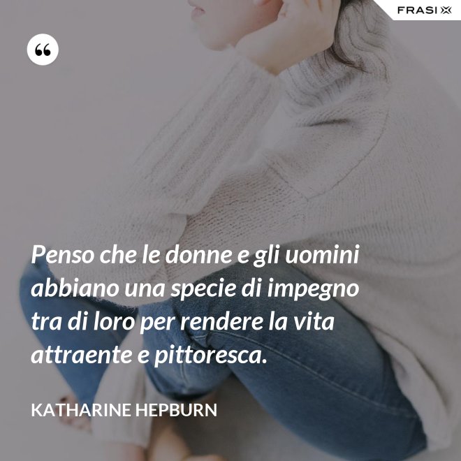 Penso che le donne e gli uomini abbiano una specie di impegno tra di loro per rendere la vita attraente e pittoresca. - Katharine Hepburn
