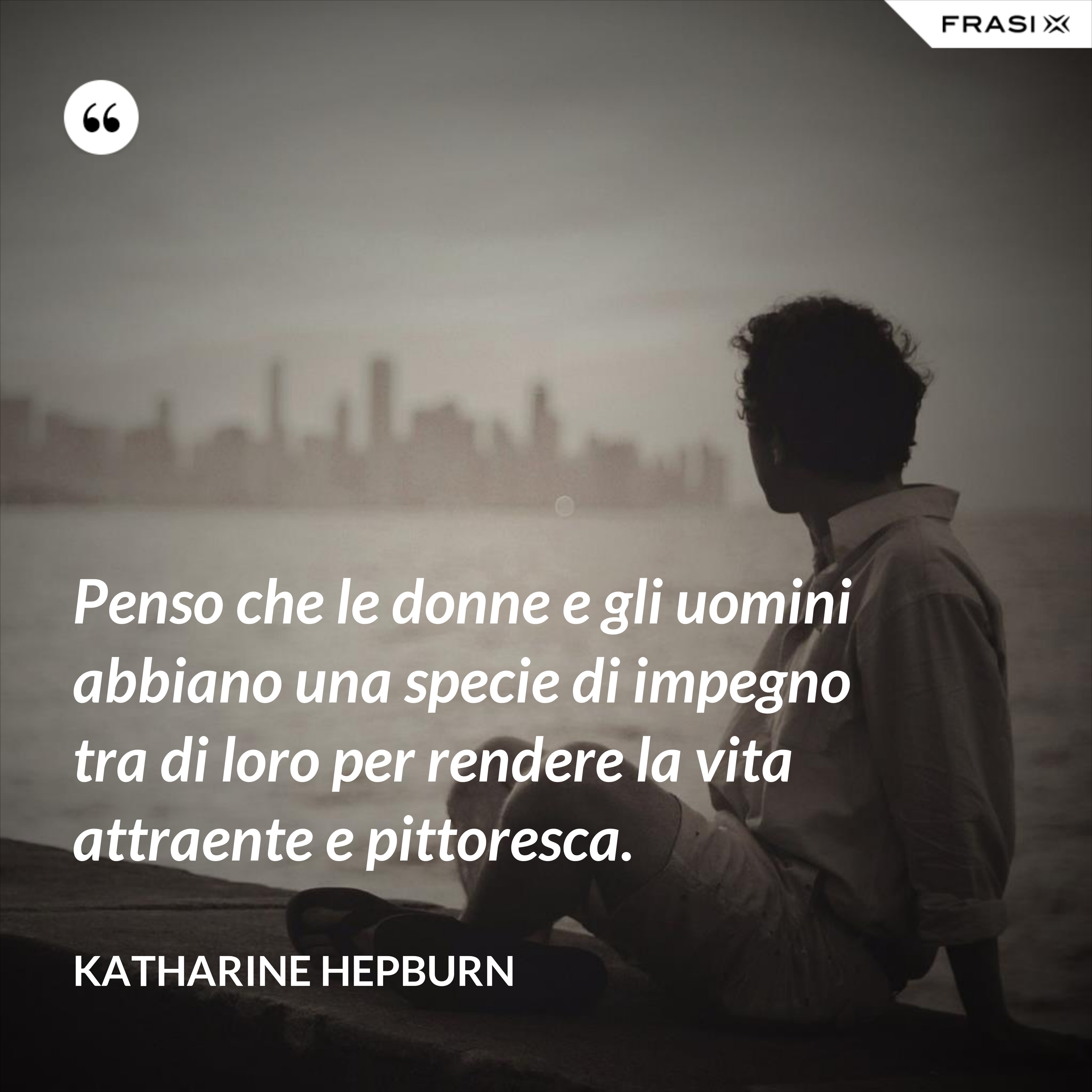 Penso che le donne e gli uomini abbiano una specie di impegno tra di loro per rendere la vita attraente e pittoresca. - Katharine Hepburn