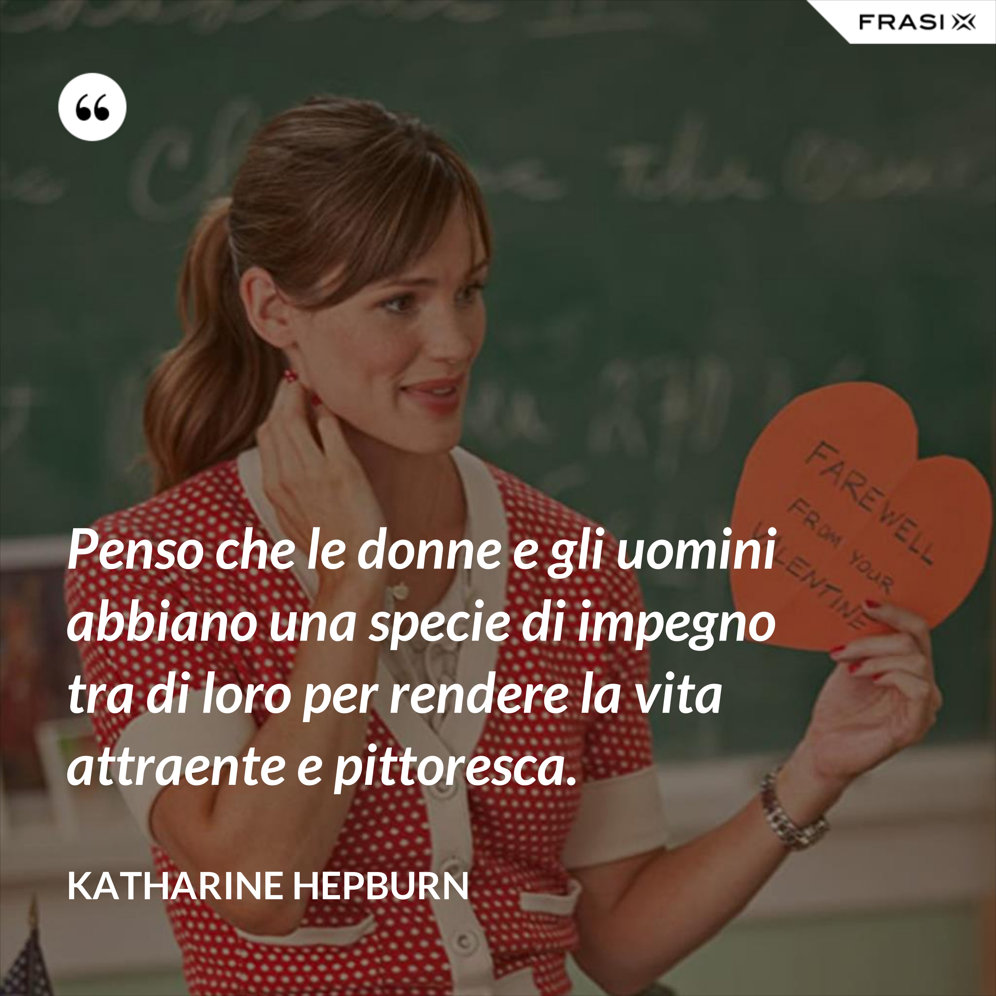 Penso che le donne e gli uomini abbiano una specie di impegno tra di loro per rendere la vita attraente e pittoresca. - Katharine Hepburn