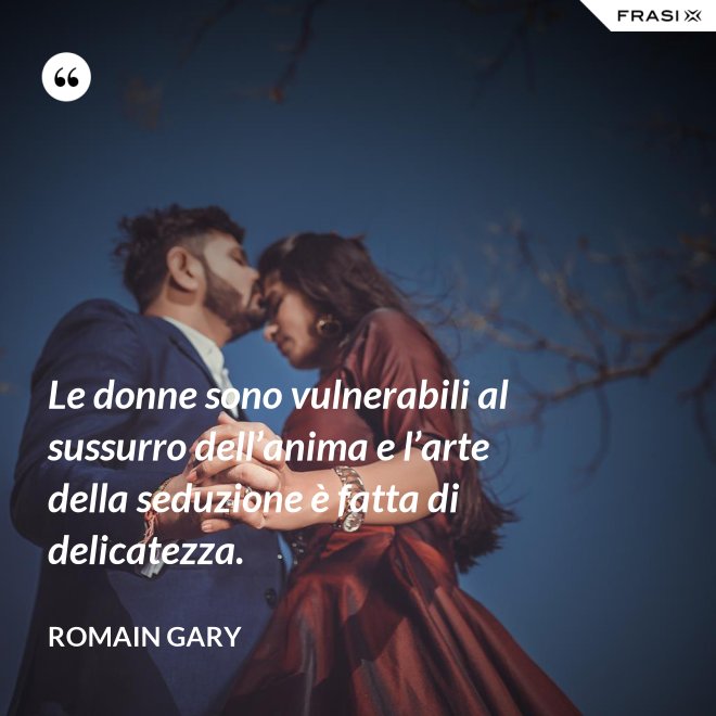 Le donne sono vulnerabili al sussurro dell’anima e l’arte della seduzione è fatta di delicatezza. - Romain Gary