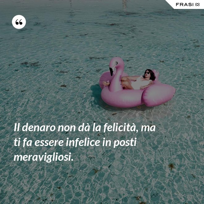 Il denaro non dà la felicità, ma ti fa essere infelice in posti meravigliosi. - Anonimo