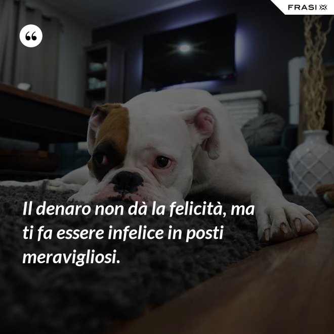 Il denaro non dà la felicità, ma ti fa essere infelice in posti meravigliosi. - Anonimo
