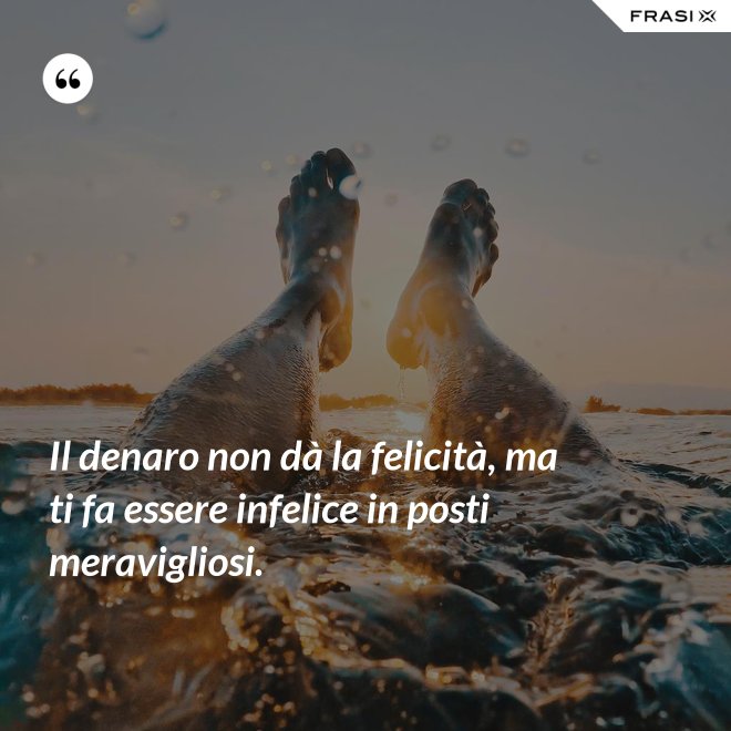 Il denaro non dà la felicità, ma ti fa essere infelice in posti meravigliosi. - Anonimo