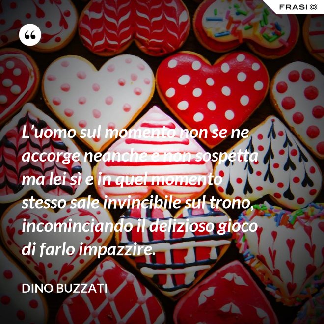 L’uomo sul momento non se ne accorge neanche e non sospetta ma lei sì e in quel momento stesso sale invincibile sul trono, incominciando il delizioso gioco di farlo impazzire. - Dino Buzzati