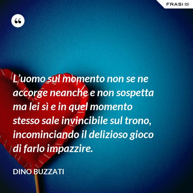 L’uomo sul momento non se ne accorge neanche e non sospetta ma lei sì e in quel momento stesso sale invincibile sul trono, incominciando il delizioso gioco di farlo impazzire. - Dino Buzzati