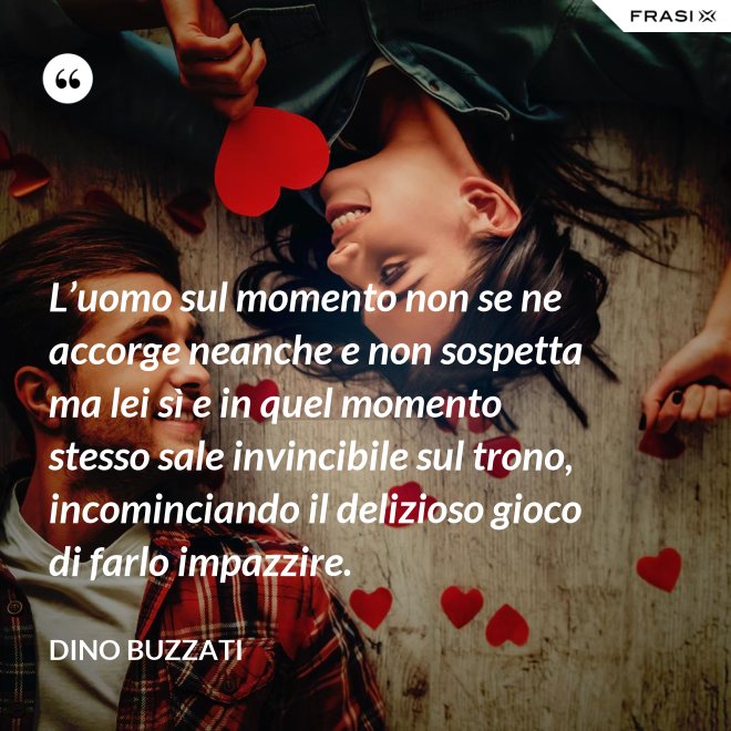 L’uomo sul momento non se ne accorge neanche e non sospetta ma lei sì e in quel momento stesso sale invincibile sul trono, incominciando il delizioso gioco di farlo impazzire. - Dino Buzzati