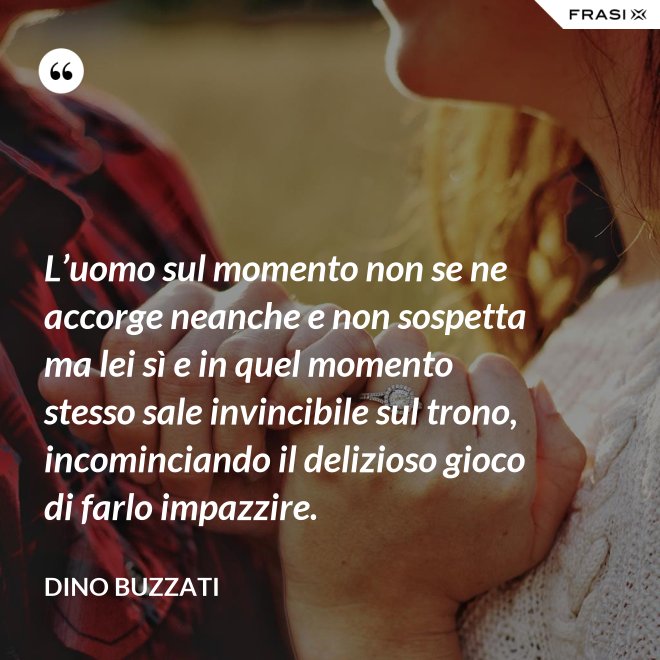 L’uomo sul momento non se ne accorge neanche e non sospetta ma lei sì e in quel momento stesso sale invincibile sul trono, incominciando il delizioso gioco di farlo impazzire. - Dino Buzzati