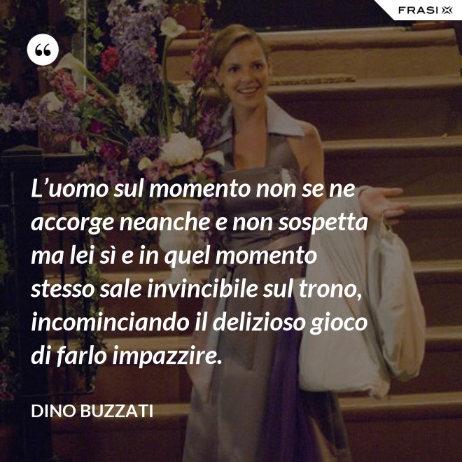 L’uomo sul momento non se ne accorge neanche e non sospetta ma lei sì e in quel momento stesso sale invincibile sul trono, incominciando il delizioso gioco di farlo impazzire. - Dino Buzzati