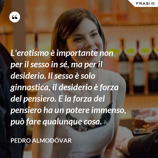 L'erotismo è importante non per il sesso in sé, ma per il desiderio. Il sesso è solo ginnastica, il desiderio è forza del pensiero. E la forza del pensiero ha un potere immenso, può fare qualunque cosa. - Pedro Almodóvar