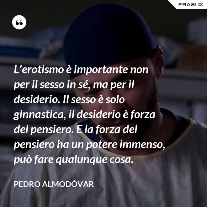 L'erotismo è importante non per il sesso in sé, ma per il desiderio. Il sesso è solo ginnastica, il desiderio è forza del pensiero. E la forza del pensiero ha un potere immenso, può fare qualunque cosa. - Pedro Almodóvar