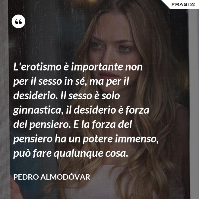 L'erotismo è importante non per il sesso in sé, ma per il desiderio. Il sesso è solo ginnastica, il desiderio è forza del pensiero. E la forza del pensiero ha un potere immenso, può fare qualunque cosa. - Pedro Almodóvar