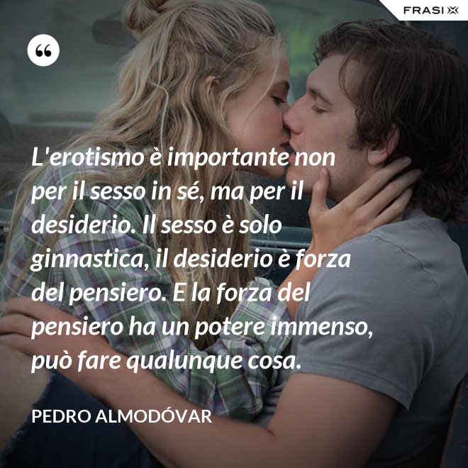 L'erotismo è importante non per il sesso in sé, ma per il desiderio. Il sesso è solo ginnastica, il desiderio è forza del pensiero. E la forza del pensiero ha un potere immenso, può fare qualunque cosa. - Pedro Almodóvar