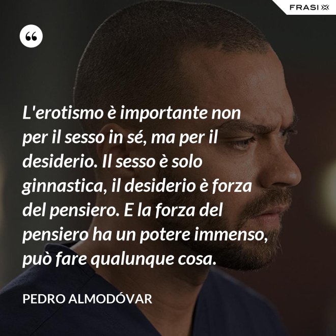 L'erotismo è importante non per il sesso in sé, ma per il desiderio. Il sesso è solo ginnastica, il desiderio è forza del pensiero. E la forza del pensiero ha un potere immenso, può fare qualunque cosa. - Pedro Almodóvar