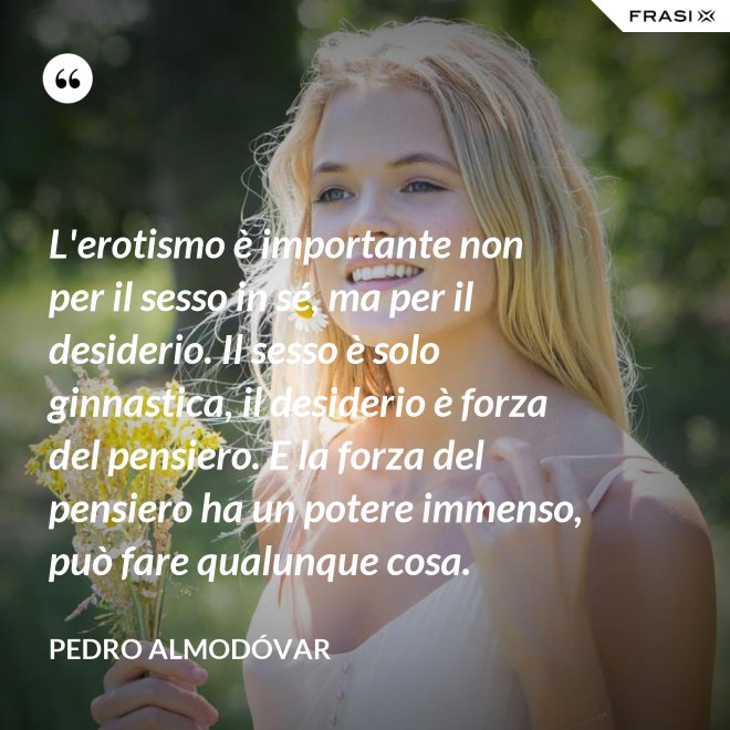 L'erotismo è importante non per il sesso in sé, ma per il desiderio. Il sesso è solo ginnastica, il desiderio è forza del pensiero. E la forza del pensiero ha un potere immenso, può fare qualunque cosa. - Pedro Almodóvar