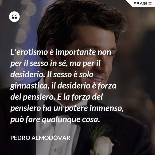 L'erotismo è importante non per il sesso in sé, ma per il desiderio. Il sesso è solo ginnastica, il desiderio è forza del pensiero. E la forza del pensiero ha un potere immenso, può fare qualunque cosa. - Pedro Almodóvar