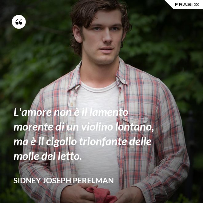 L'amore non è il lamento morente di un violino lontano, ma è il cigolio trionfante delle molle del letto. - Sidney Joseph Perelman