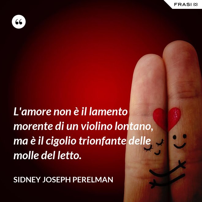 L'amore non è il lamento morente di un violino lontano, ma è il cigolio trionfante delle molle del letto. - Sidney Joseph Perelman