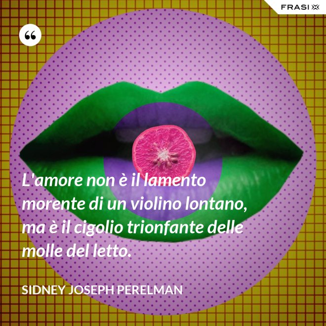 L'amore non è il lamento morente di un violino lontano, ma è il cigolio trionfante delle molle del letto. - Sidney Joseph Perelman