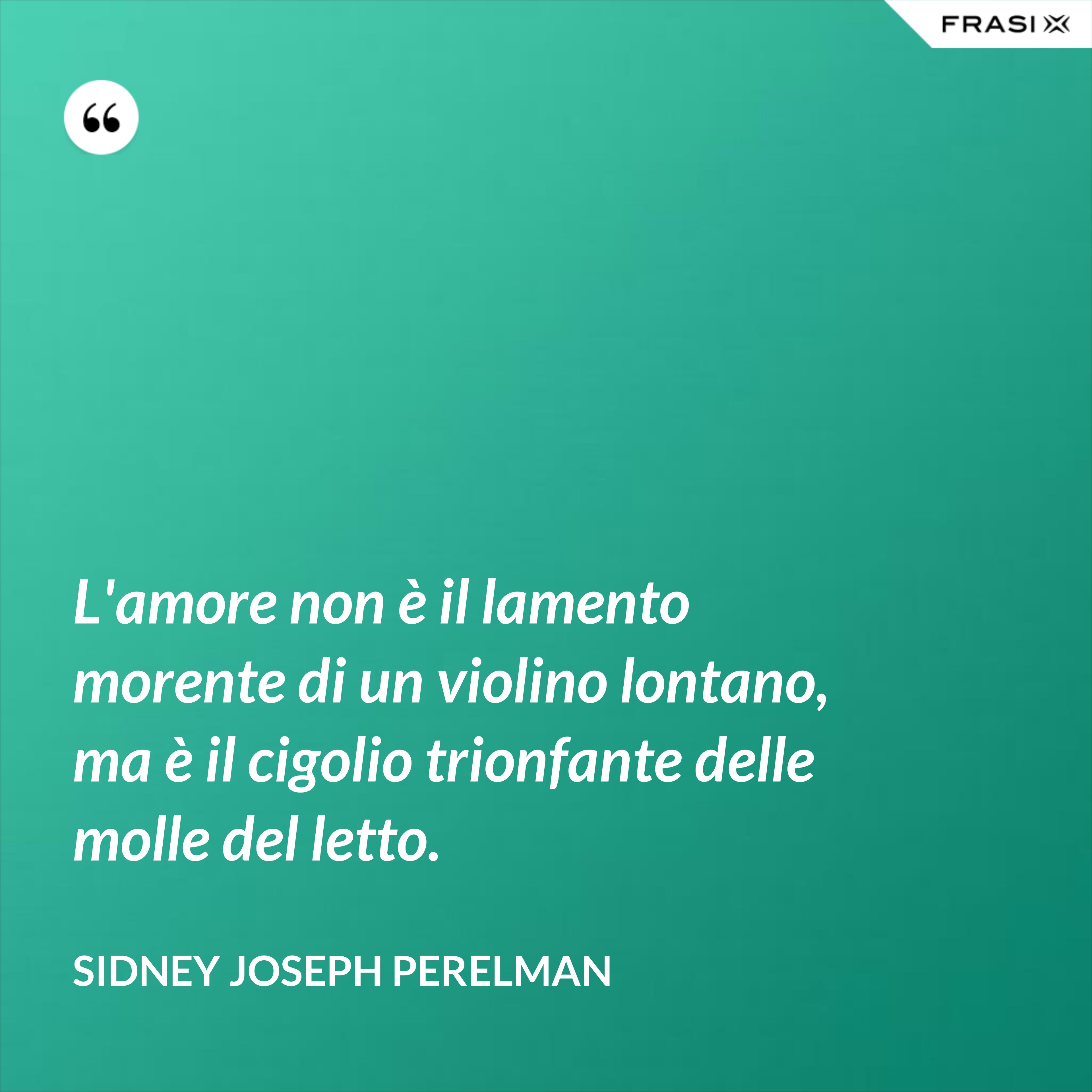 L'amore non è il lamento morente di un violino lontano, ma è il cigolio trionfante delle molle del letto. - Sidney Joseph Perelman