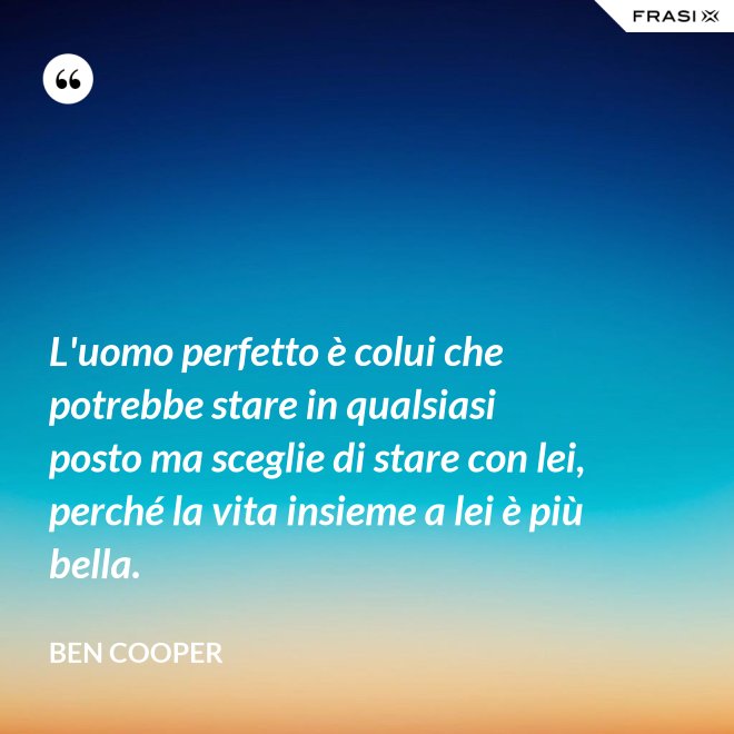 L'uomo perfetto è colui che potrebbe stare in qualsiasi posto ma sceglie di stare con lei, perché la vita insieme a lei è più bella. - Ben Cooper