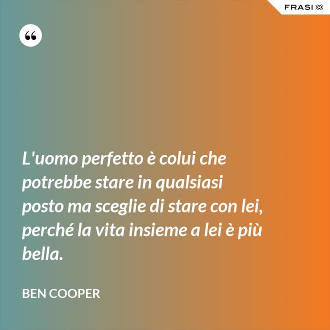 L'uomo perfetto è colui che potrebbe stare in qualsiasi posto ma sceglie di stare con lei, perché la vita insieme a lei è più bella. - Ben Cooper