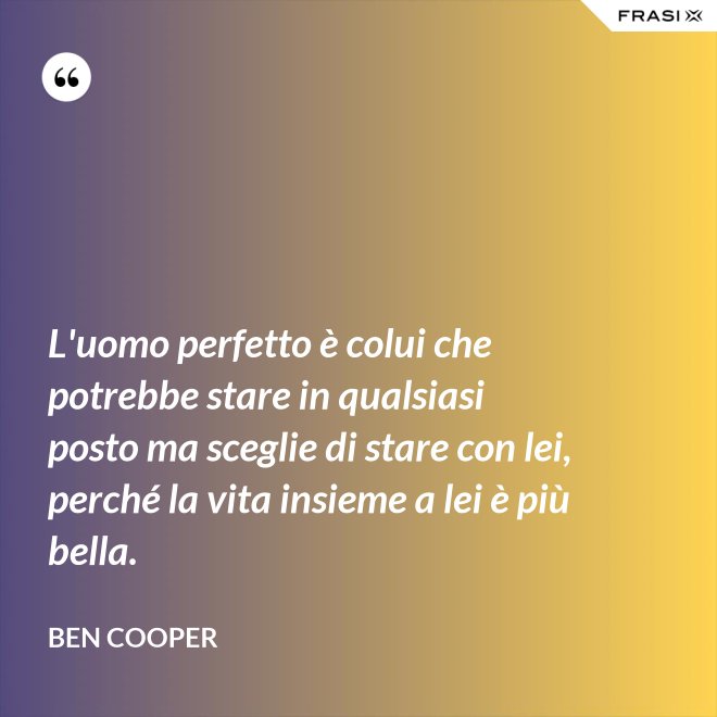 L'uomo perfetto è colui che potrebbe stare in qualsiasi posto ma sceglie di stare con lei, perché la vita insieme a lei è più bella. - Ben Cooper
