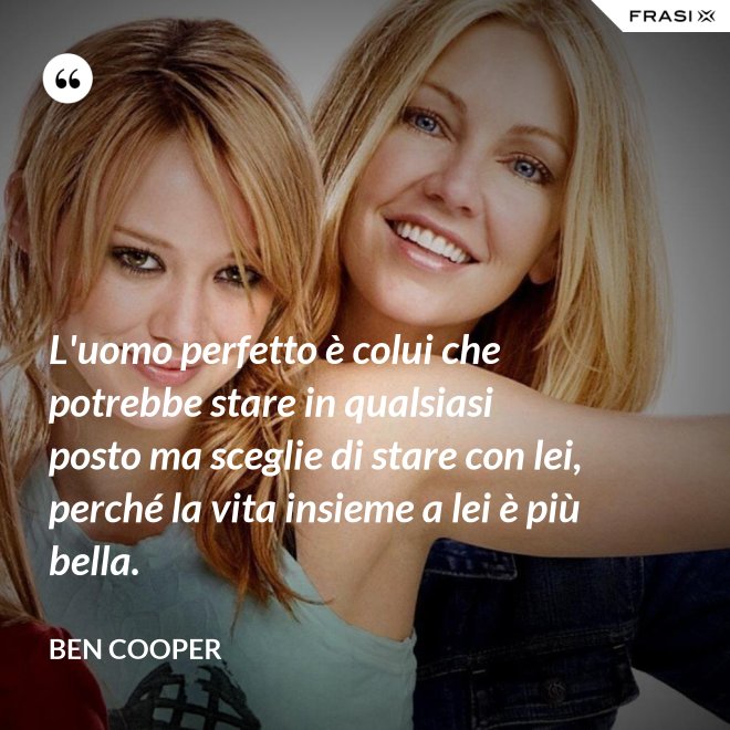 L'uomo perfetto è colui che potrebbe stare in qualsiasi posto ma sceglie di stare con lei, perché la vita insieme a lei è più bella. - Ben Cooper