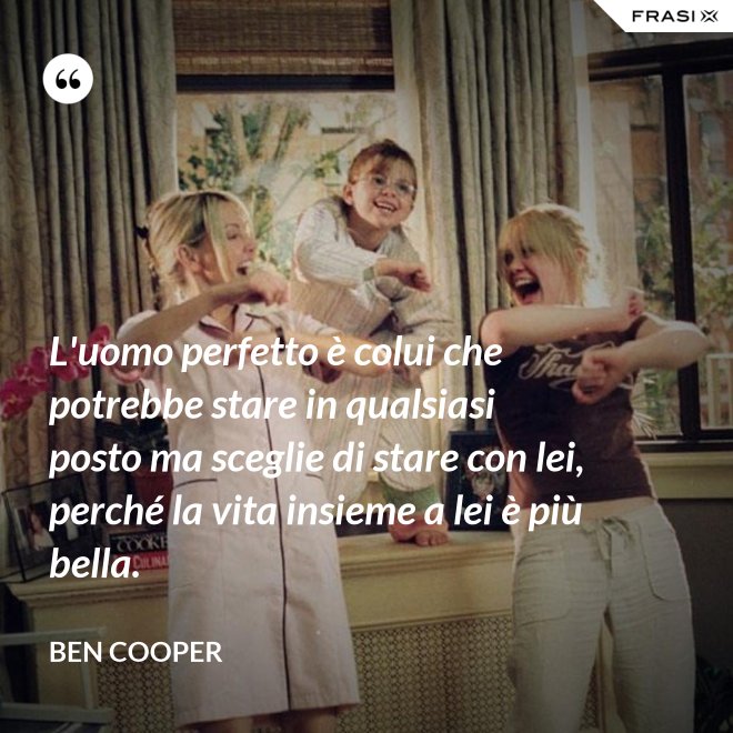 L'uomo perfetto è colui che potrebbe stare in qualsiasi posto ma sceglie di stare con lei, perché la vita insieme a lei è più bella. - Ben Cooper