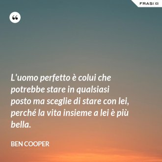 L'uomo perfetto è colui che potrebbe stare in qualsiasi posto ma sceglie di stare con lei, perché la vita insieme a lei è più bella. - Ben Cooper